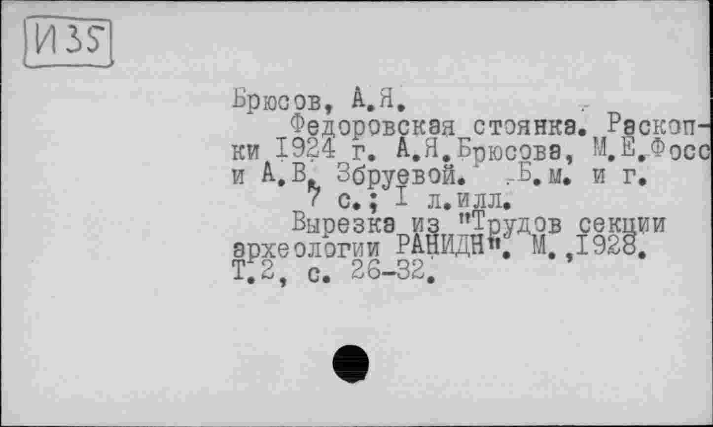 ﻿Брюсов, А.Я,
Федоровская стоянка. Раскоп ки 1924 г. А.Я,Брюсова, М,Е._Фос и А, В Збруевой. ‘ ;-Б. м. и г.
( с. ; I л. илл.
Вырезка из ’’Трудов секции археологии РАНИДН«, М 1928. Т;2, с. 26-32.